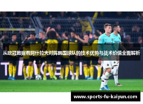从欧冠数据看阿什拉夫对阵韩国球队的技术优势与战术价值全面解析 从欧冠数据看阿什拉夫对阵韩国球队的技术优势与战术价值全面解析