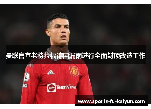 曼联官宣老特拉福德因漏雨进行全面封顶改造工作