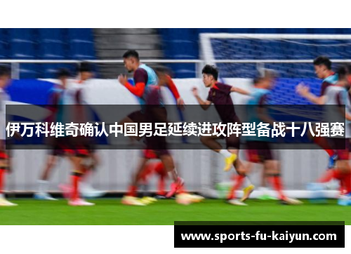 伊万科维奇确认中国男足延续进攻阵型备战十八强赛