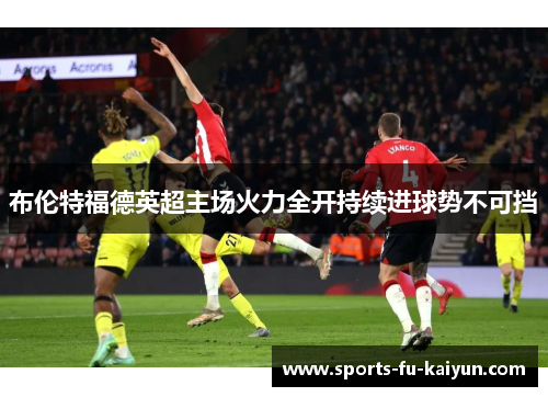 布伦特福德英超主场火力全开持续进球势不可挡 布伦特福德英超主场火力全开持续进球势不可挡